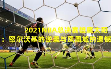 2021NBA总决赛雄鹿太阳：密尔沃基的逆袭与凤凰城的遗憾