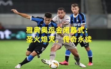 雅典奥运会闭幕式：圣火熄灭，传奇永续