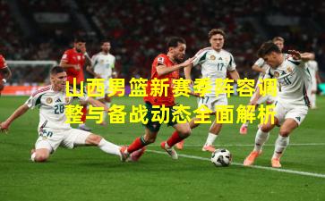 山西男篮新赛季阵容调整与备战动态全面解析