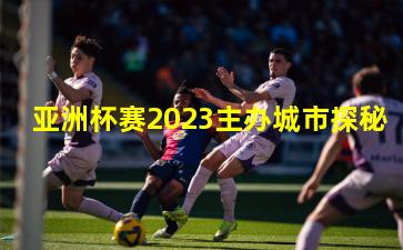 亚洲杯赛2023主办城市探秘