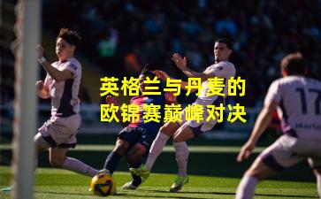 英格兰与丹麦的欧锦赛巅峰对决