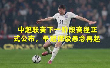 中超联赛下一阶段赛程正式公布，争冠保级悬念再起