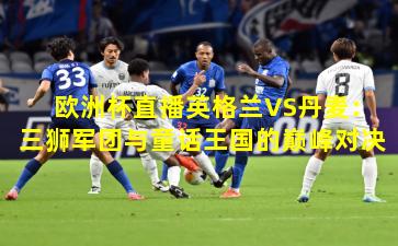 欧洲杯直播英格兰VS丹麦：三狮军团与童话王国的巅峰对决