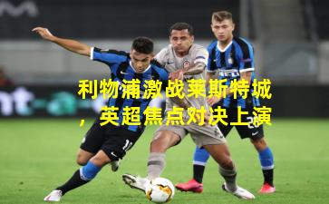 利物浦激战莱斯特城,英超焦点对决上演