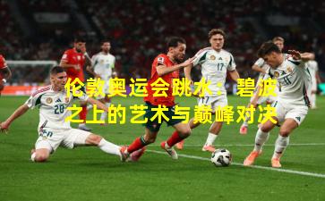 伦敦奥运会跳水:碧波之上的艺术与巅峰对决