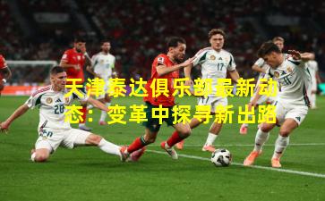 天津泰达俱乐部最新动态：变革中探寻新出路