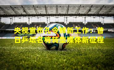 央视宣布孔令辉新工作:昔日乒坛名将转型媒体新征程