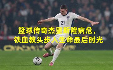 篮球传奇杰里斯隆病危，铁血教头步入生命最后时光