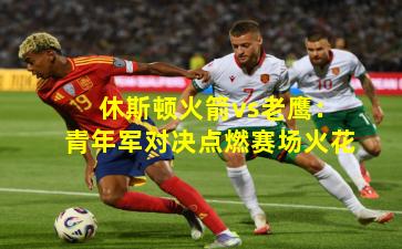 休斯顿火箭vs老鹰:青年军对决点燃赛场火花