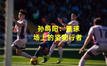 孙鸣阳:篮球场上的坚韧行者