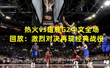 热火vs雄鹿G2中文全场回放：激烈对决再现经典战役