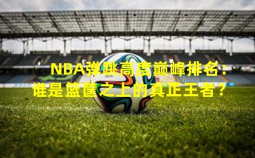 NBA弹跳高度巅峰排名：谁是篮筐之上的真正王者？