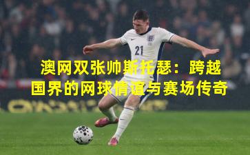 澳网双张帅斯托瑟：跨越国界的网球情谊与赛场传奇