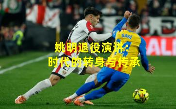 姚明退役演讲：时代的转身与传承