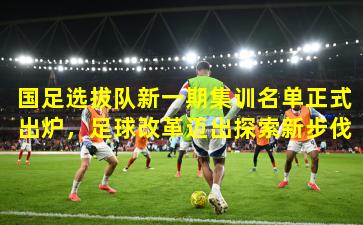 国足选拔队新一期集训名单正式出炉，足球改革迈出探索新步伐