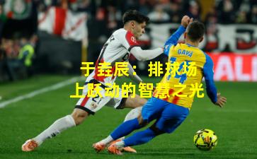 于垚辰：排球场上跃动的智慧之光