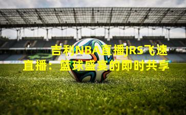 吉利NBA直播JRS飞速直播：篮球盛宴的即时共享