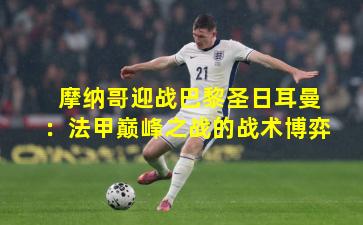 摩纳哥迎战巴黎圣日耳曼：法甲巅峰之战的战术博弈