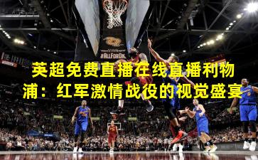 英超免费直播在线直播利物浦：红军激情战役的视觉盛宴